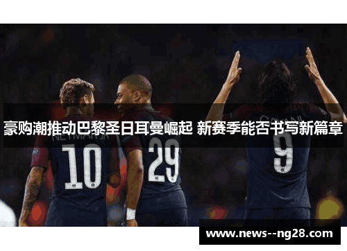 豪购潮推动巴黎圣日耳曼崛起 新赛季能否书写新篇章