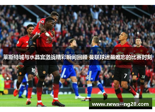 莱斯特城与水晶宫激战精彩瞬间回顾 曼联球迷最难忘的比赛时刻
