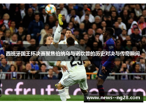 西班牙国王杯决赛聚焦伯纳乌与诺坎普的历史对决与传奇瞬间