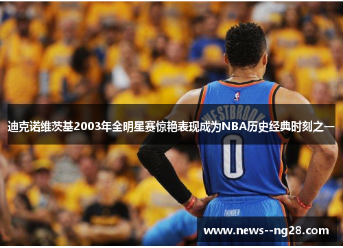 迪克诺维茨基2003年全明星赛惊艳表现成为NBA历史经典时刻之一 迪克诺维茨基2003年全明星赛惊艳表现成为NBA历史经典时刻之一