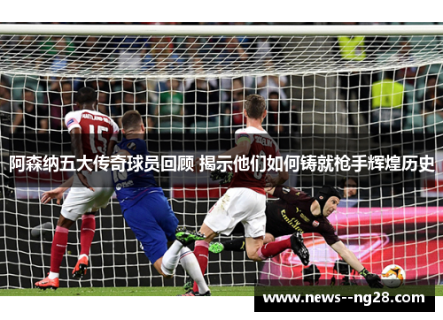 阿森纳五大传奇球员回顾 揭示他们如何铸就枪手辉煌历史