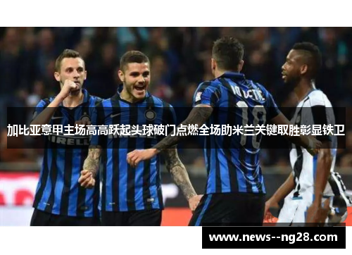 加比亚意甲主场高高跃起头球破门点燃全场助米兰关键取胜彰显铁卫