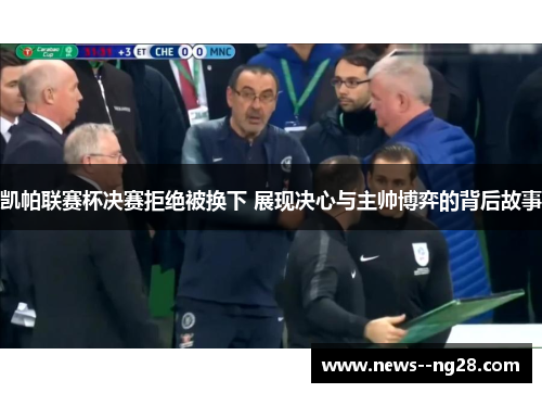 凯帕联赛杯决赛拒绝被换下 展现决心与主帅博弈的背后故事