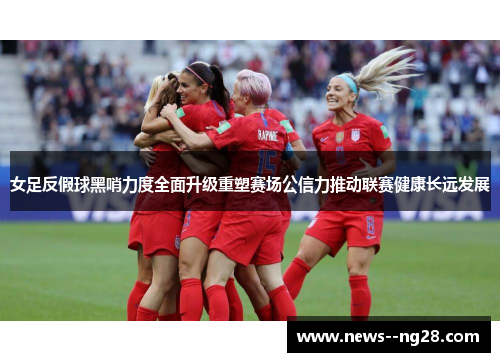 女足反假球黑哨力度全面升级重塑赛场公信力推动联赛健康长远发展 女足反假球黑哨力度全面升级重塑赛场公信力推动联赛健康长远发展