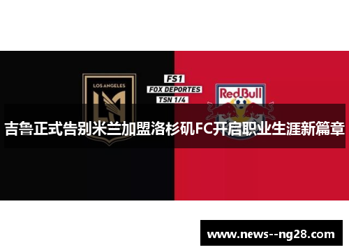 吉鲁正式告别米兰加盟洛杉矶FC开启职业生涯新篇章 吉鲁正式告别米兰加盟洛杉矶FC开启职业生涯新篇章